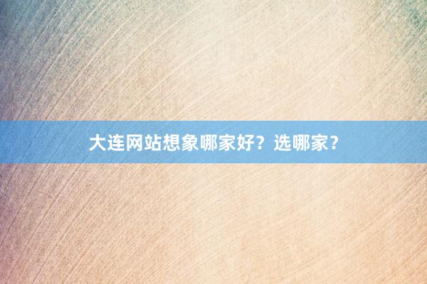 大连网站想象哪家好？选哪家？
